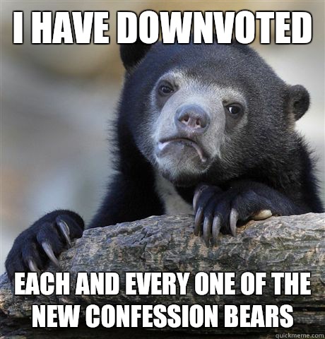 I have downvoted Each and every one of the new confession bears  Confession Bear