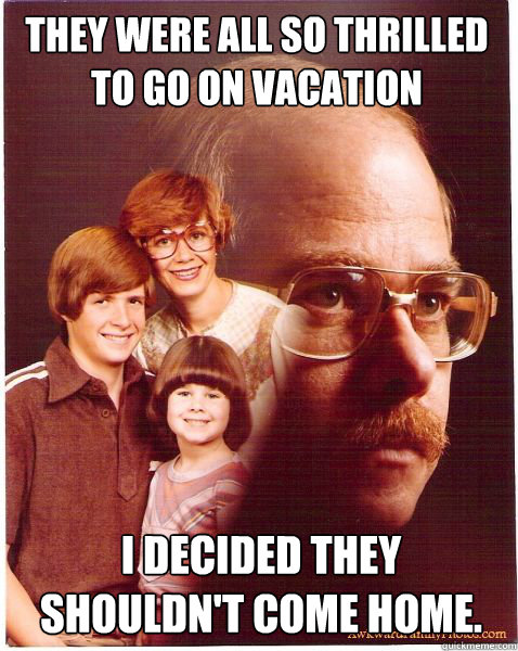 They were all so thrilled to go on vacation I decided they shouldn't come home.  Vengeance Dad