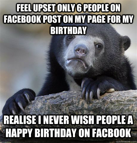 Feel upset only 6 people on facebook post on my page for my birthday realise i never wish people a happy birthday on Facbook  Confession Bear
