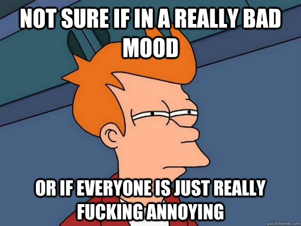 Not sure if in a really bad mood Or if everyone is just really fucking annoying   Futurama Fry