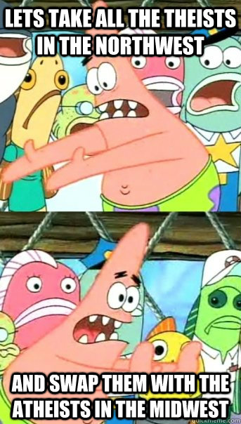 Lets take all the theists in the northwest and swap them with the atheists in the midwest  Push it somewhere else Patrick