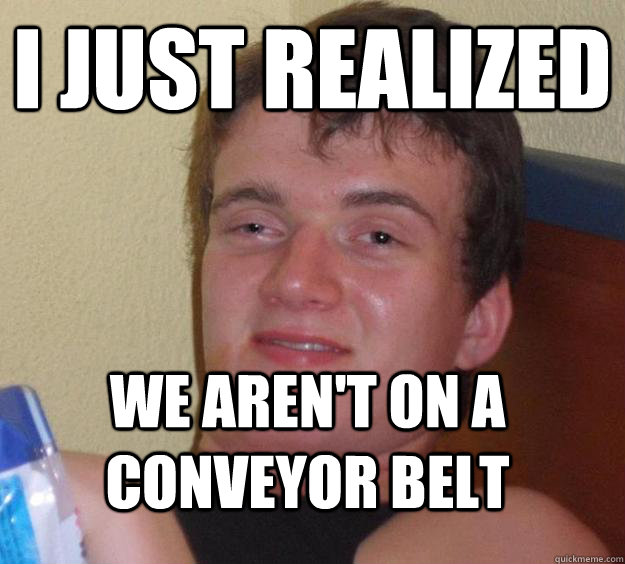 I just realized We aren't on a conveyor belt  10 Guy