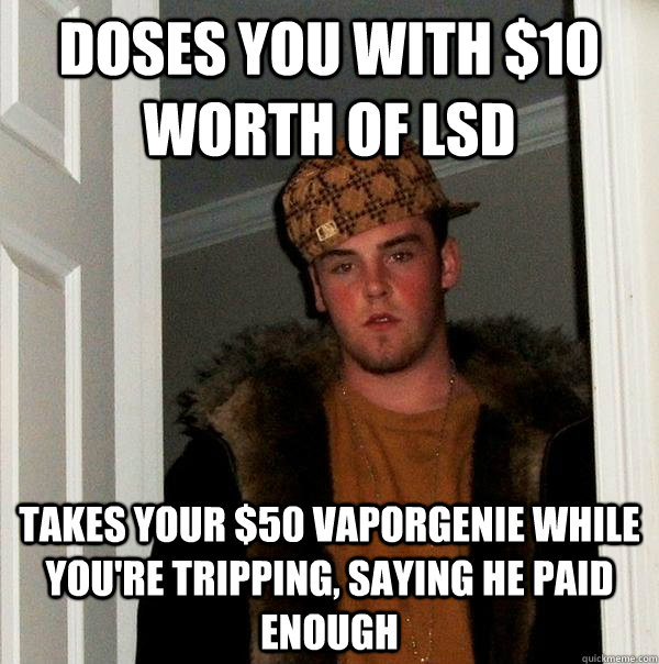 Doses you with $10 worth of LSD Takes your $50 Vaporgenie while you're tripping, saying he paid enough  Scumbag Steve