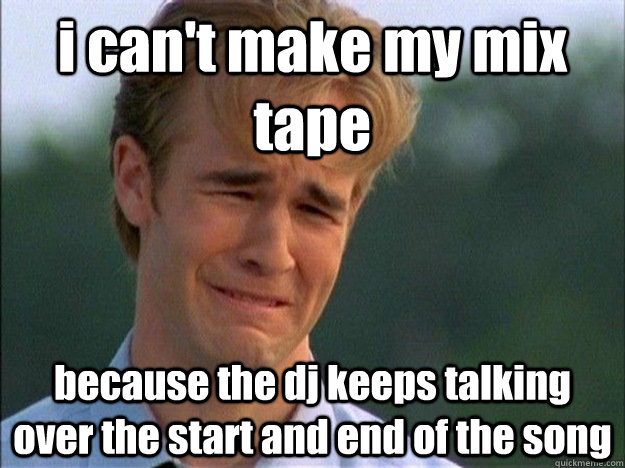 i can't make my mix tape because the dj keeps talking over the start and end of the song - i can't make my mix tape because the dj keeps talking over the start and end of the song  Dawson Sad