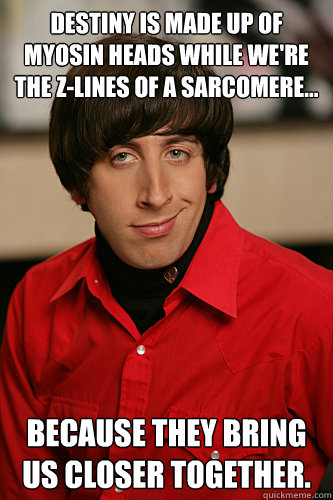Destiny is made up of myosin heads while we're the z-lines of a sarcomere... Because they bring us closer together.  Howard Wolowitz