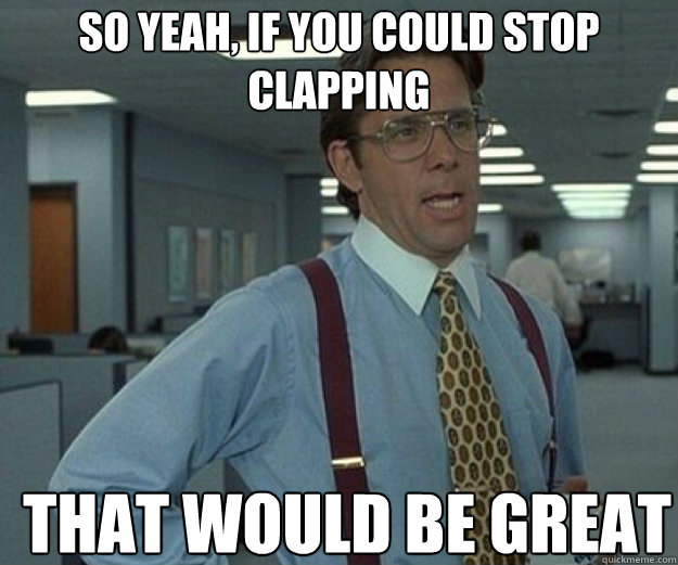 So yeah, if you could stop clapping THAT WOULD BE GREAT - So yeah, if you could stop clapping THAT WOULD BE GREAT  that would be great