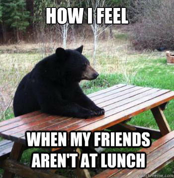 How I feel When my friends aren't at lunch  