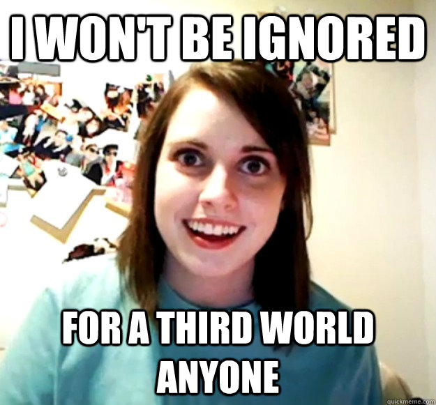 I won't be ignored For a third world anyone  Overly Attached Girlfriend