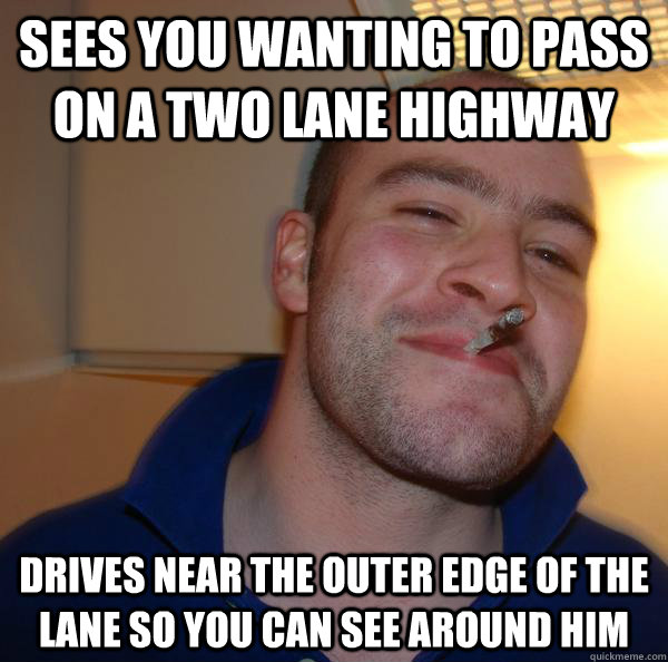 Sees you wanting to pass on a two lane highway Drives near the outer edge of the lane so you can see around him - Sees you wanting to pass on a two lane highway Drives near the outer edge of the lane so you can see around him  Misc
