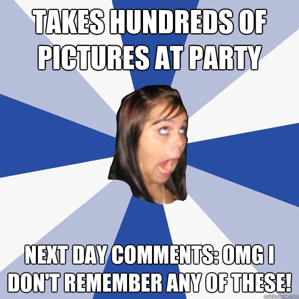 Takes hundreds of pictures at party next day comments: omg i don't remember any of these!  Annoying Facebook Girl