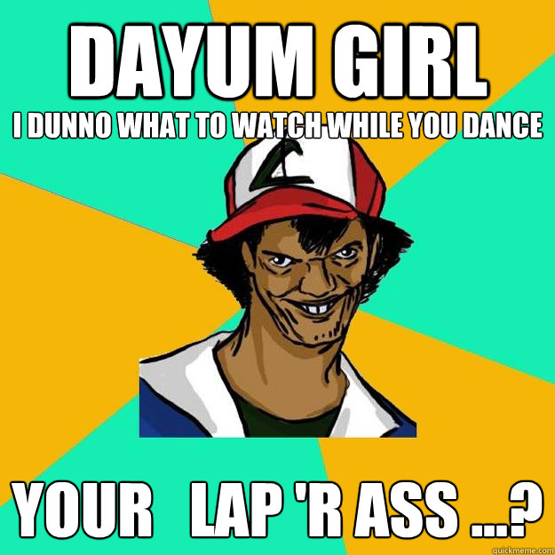 DAYUM GIRL your   Lap 'r ass ...? I dunno what to watch while you dance  Ash Pedreiro
