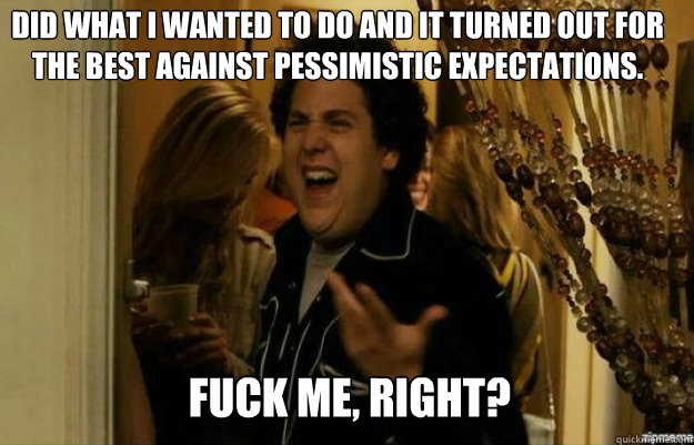 Did what I wanted to do and it turned out for the best against pessimistic expectations.  FUCK ME, RIGHT?  fuck me right