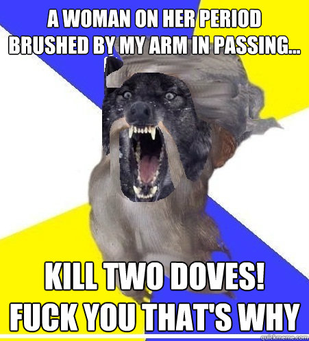 A woman on her period brushed by my arm in passing... KILL TwO DOVES! Fuck you that's why - A woman on her period brushed by my arm in passing... KILL TwO DOVES! Fuck you that's why  Insanity God