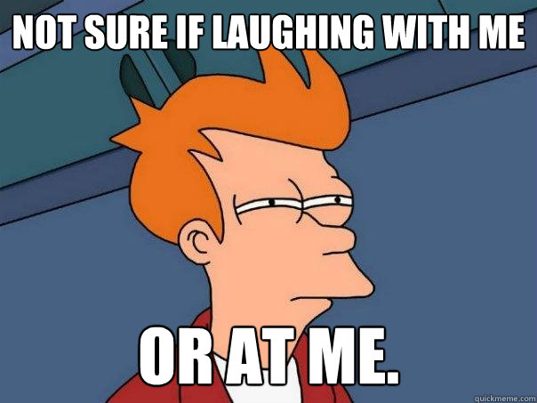 Not sure if laughing with me Or at me.  Futurama Fry