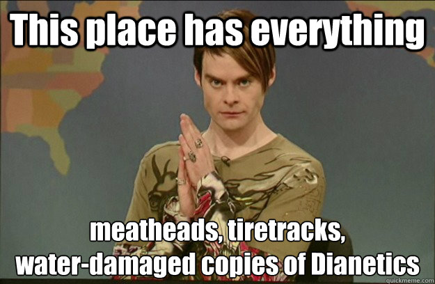 This place has everything meatheads, tiretracks,
water-damaged copies of Dianetics - This place has everything meatheads, tiretracks,
water-damaged copies of Dianetics  Stefon