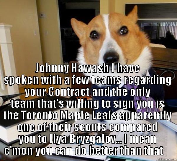  JOHNNY HAWASH I HAVE SPOKEN WITH A FEW TEAMS REGARDING YOUR CONTRACT AND THE ONLY TEAM THAT'S WILLING TO SIGN YOU IS THE TORONTO MAPLE LEAFS APPARENTLY ONE OF THEIR SCOUTS COMPARED YOU TO ILYA BRYZGALOV... I MEAN C'MON YOU CAN DO BETTER THAN THAT     Lawyer Dog