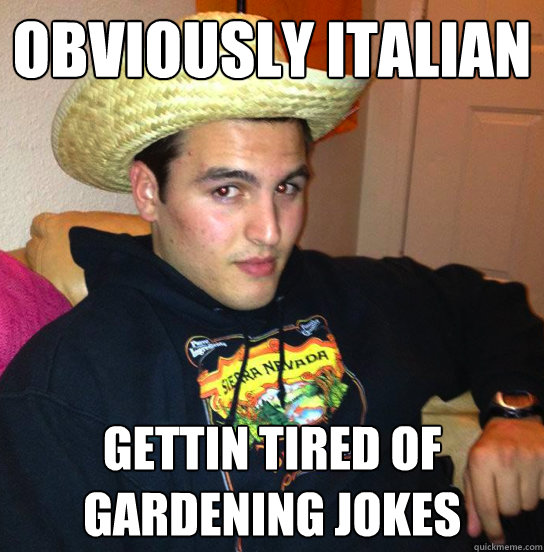 Obviously Italian Gettin tired of gardening jokes - Obviously Italian Gettin tired of gardening jokes  The Token Mexican Wop