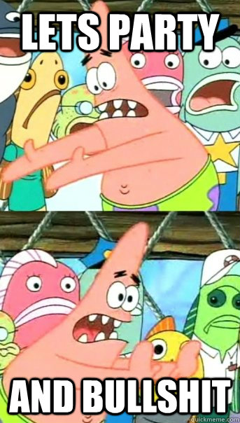 lets party and bullshit  Push it somewhere else Patrick