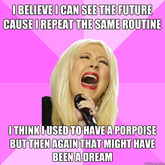 I believe I can see the future
Cause I repeat the same routine I think I used to have a porpoise
but then again that might have been a dream  Wrong Lyrics Christina