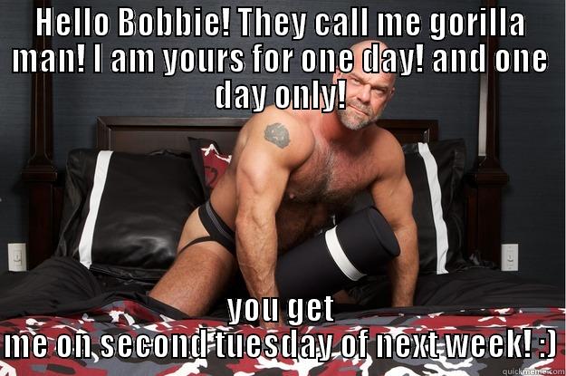 HELLO BOBBIE! THEY CALL ME GORILLA MAN! I AM YOURS FOR ONE DAY! AND ONE DAY ONLY! YOU GET ME ON SECOND TUESDAY OF NEXT WEEK! :) Gorilla Man