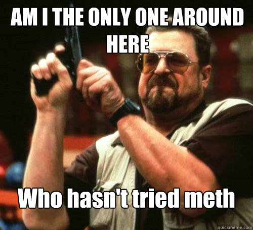 AM I THE ONLY ONE AROUND
HERE Who hasn't tried meth  