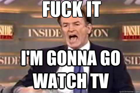 fuck it I'm gonna go watch TV  Fuck It Bill OReilly