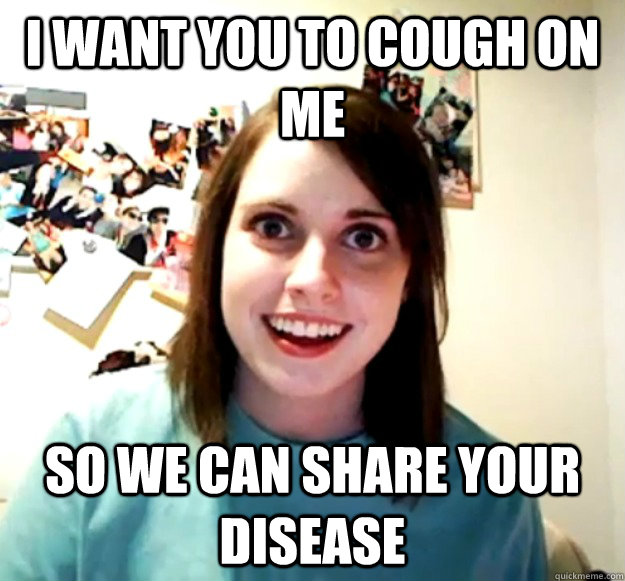 I want you to cough on me so we can share your disease  Overly Attached Girlfriend
