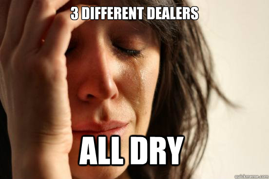 3 different dealers all dry  First World Problems