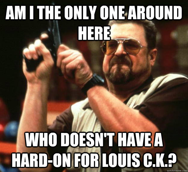 am I the only one around here Who doesn't have a hard-on for Louis C.K.?  Angry Walter