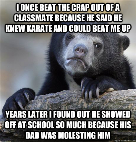 I once beat the crap out of a classmate because he said he knew karate and could beat me up Years later I found out he showed off at school so much because his dad was molesting him - I once beat the crap out of a classmate because he said he knew karate and could beat me up Years later I found out he showed off at school so much because his dad was molesting him  confessionbear