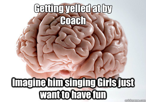 Getting yelled at by 
Coach Imagine him singing Girls just want to have fun   Scumbag Brain