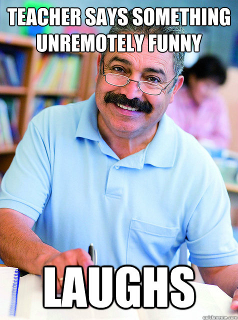 Teacher says something unremotely funny Laughs  