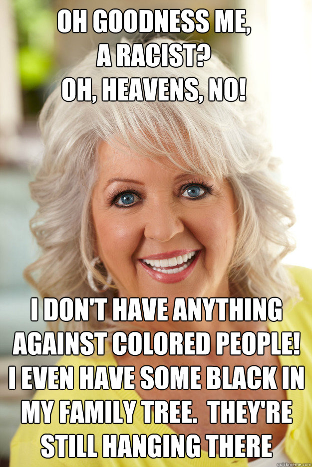 oh goodness me, 
a racist?  
oh, heavens, no! i don't have anything against colored people! 
i even have some black in my family tree.  they're still hanging there - oh goodness me, 
a racist?  
oh, heavens, no! i don't have anything against colored people! 
i even have some black in my family tree.  they're still hanging there  paula