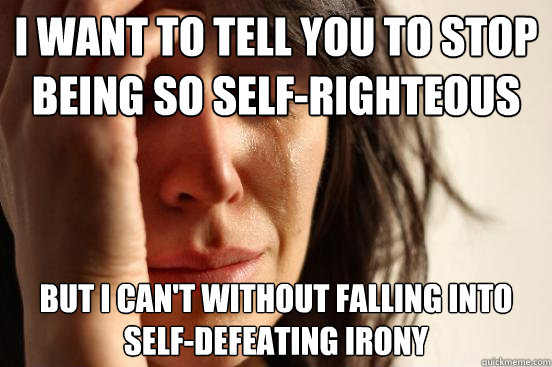 I want to tell you to stop being so self-righteous but I can't without falling into self-defeating irony  First World Problems