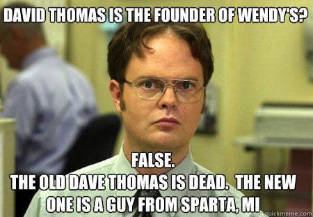 David Thomas is the founder of Wendy's? False.
The old dave thomas is dead.  The new one is a guy from sparta, mi - David Thomas is the founder of Wendy's? False.
The old dave thomas is dead.  The new one is a guy from sparta, mi  Schrute