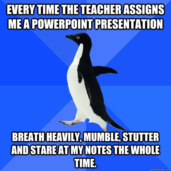 Every time the teacher assigns me a powerpoint presentation breath heavily, mumble, stutter and stare at my notes the whole time.  Socially Awkward Penguin