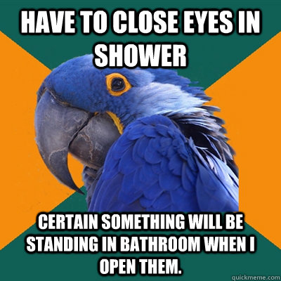 have to close eyes in shower certain something will be standing in bathroom when I open them.   Paranoid Parrot
