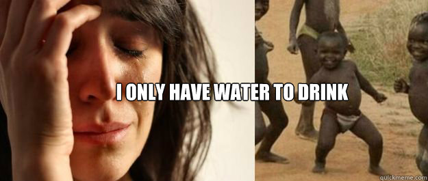 I only have water to drink - I only have water to drink  1rd World Problems  3rd World Success