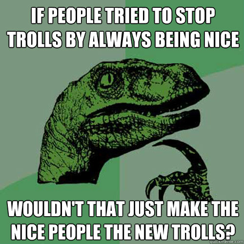 If people tried to stop trolls by always being nice wouldn't that just make the nice people the new trolls?  Philosoraptor