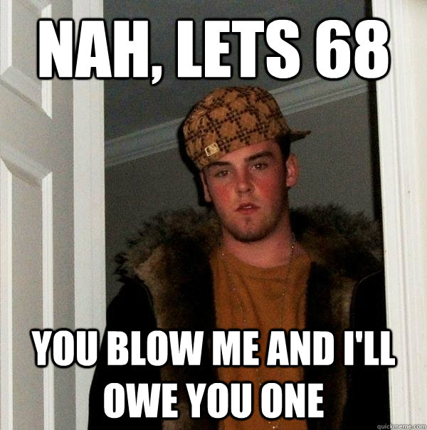 nah, lets 68 you blow me and i'll owe you one  Scumbag Steve