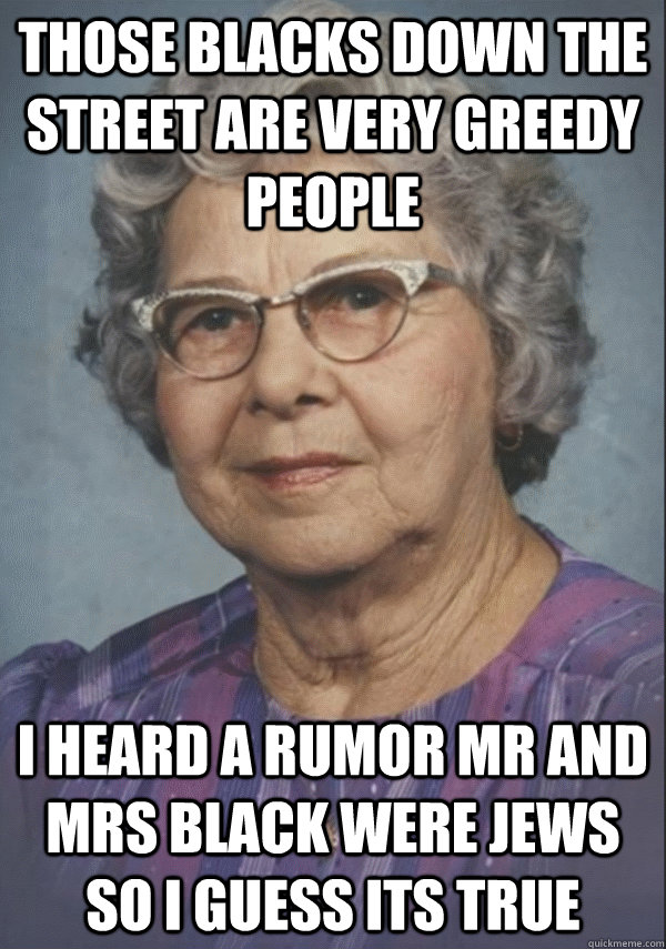 Those blacks down the street are very greedy people i heard a rumor mr and mrs black were jews so i guess its true - Those blacks down the street are very greedy people i heard a rumor mr and mrs black were jews so i guess its true  Politically incorrect grandmother