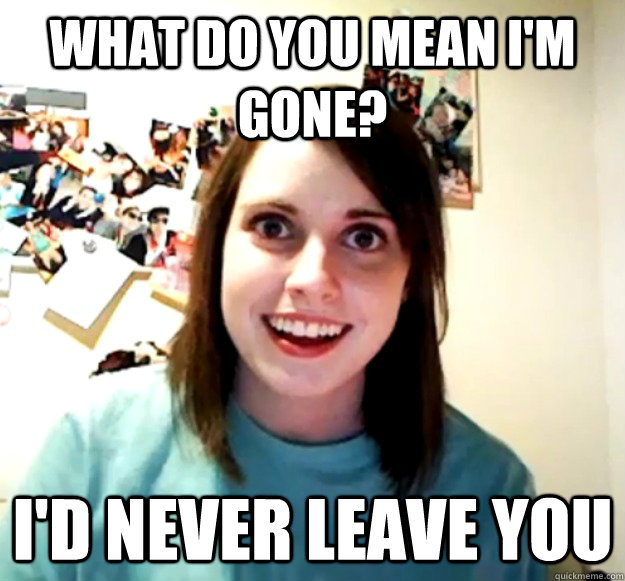 What do you mean I'm gone? I'd never leave you  Overly Attached Girlfriend