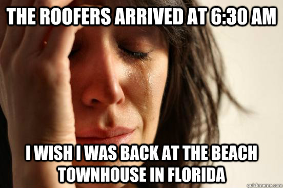 The roofers arrived at 6:30 am I wish I was back at the beach townhouse in Florida  First World Problems