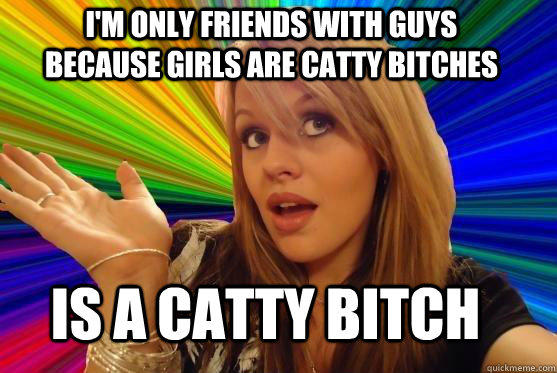 I'm only friends with guys because girls are catty bitches is a catty bitch  
