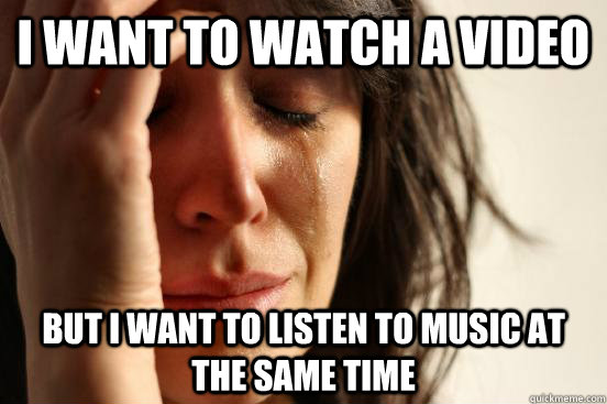 I WANT TO WATCH A VIDEO BUT I WANT TO LISTEN TO MUSIC AT THE SAME TIME  First World Problems