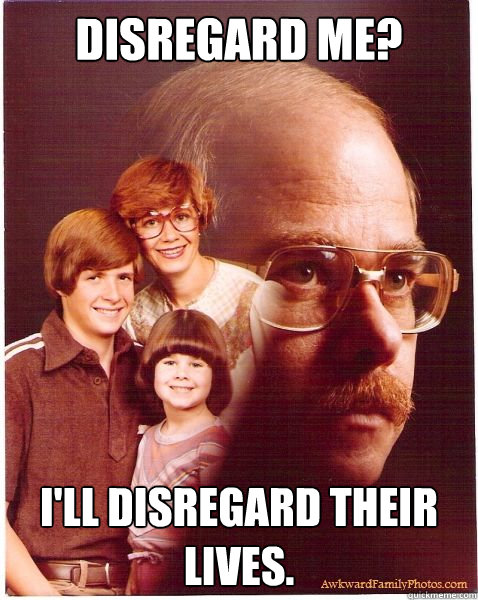 Disregard me? I'll disregard their lives.  Vengeance Dad