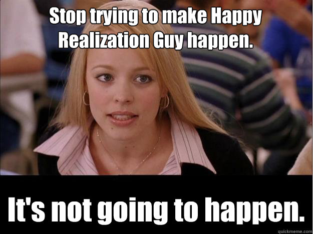 Stop trying to make Happy Realization Guy happen. It's not going to happen. - Stop trying to make Happy Realization Guy happen. It's not going to happen.  Its not going to happen