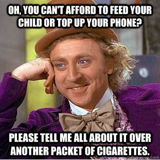 Oh, you can't afford to feed your child or top up your phone? Please tell me all about it over another packet of cigarettes.  Condescending Wonka