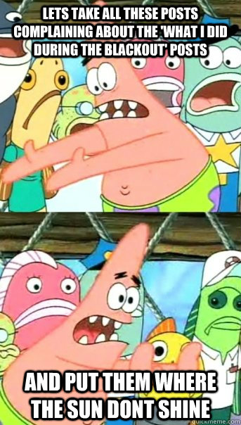 Lets take all these posts complaining about the 'what i did during the blackout' posts and put them where the sun dont shine  Push it somewhere else Patrick