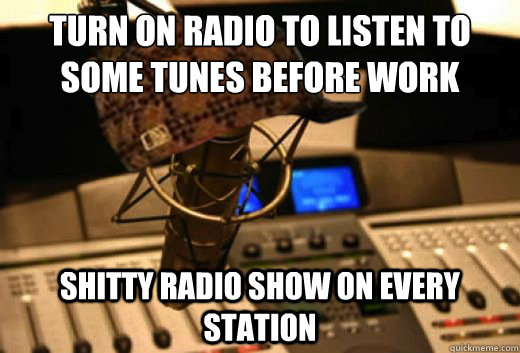 Turn on radio to listen to some tunes before work shitty radio show on every station  scumbag radio station